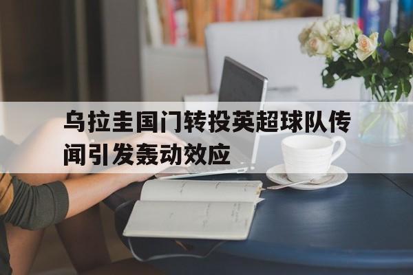 乌拉圭国门转投英超球队传闻引发轰动效应